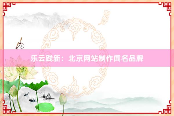 乐云践新：北京网站制作闻名品牌